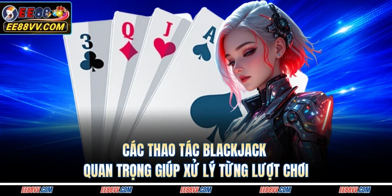 Các thao tác blackjack quan trọng giúp xử lý từng lượt chơi