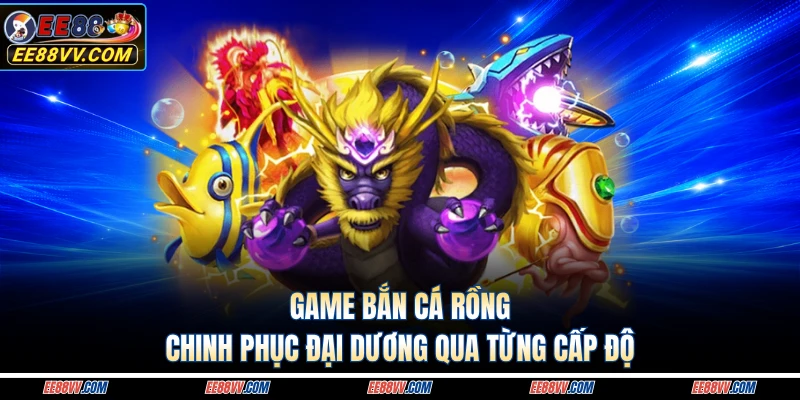 Game Bắn Cá Rồng - Chinh Phục Đại Dương Qua Từng Cấp Độ