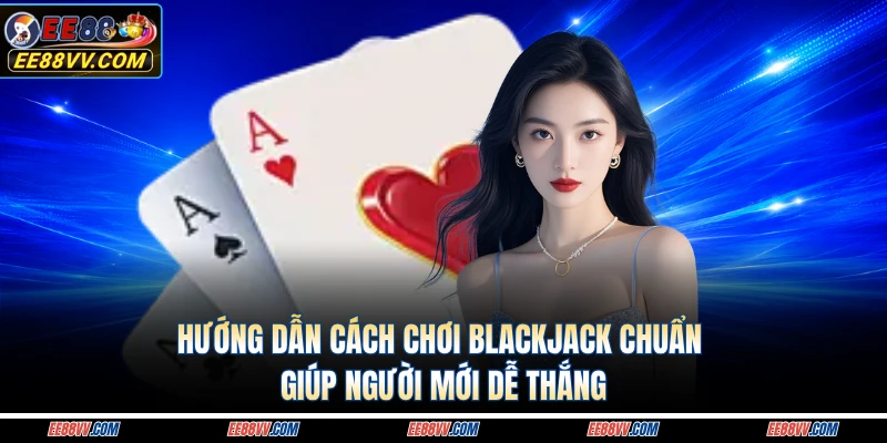 Hướng Dẫn Cách Chơi Blackjack Chuẩn Giúp Người Mới Dễ Thắng